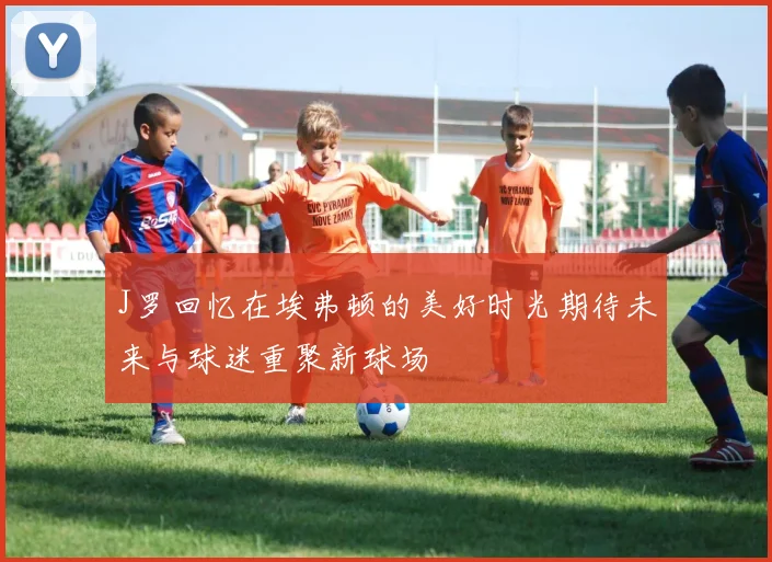 J罗回忆在埃弗顿的美好时光期待未来与球迷重聚新球场