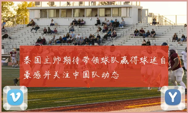 泰国主帅期待带领球队赢得球迷自豪感并关注中国队动态