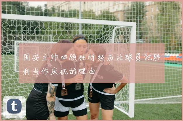国安主帅回顾独特经历让球员把胜利当作庆祝的理由