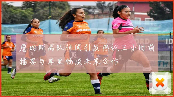 詹姆斯离队传闻引发热议三小时前播客与库里畅谈未来合作