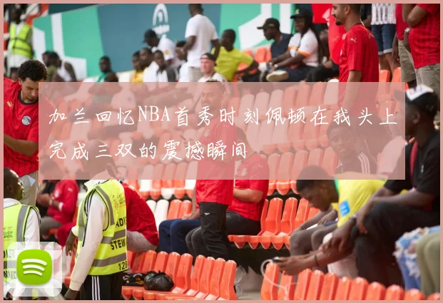 加兰回忆NBA首秀时刻佩顿在我头上完成三双的震撼瞬间