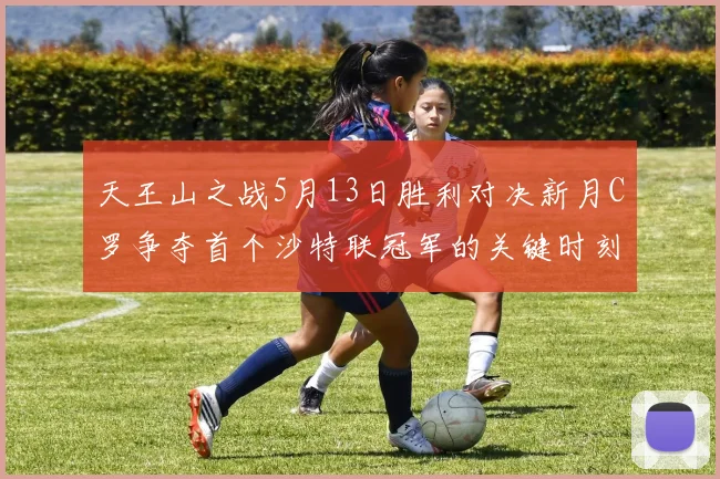 天王山之战5月13日胜利对决新月C罗争夺首个沙特联冠军的关键时刻