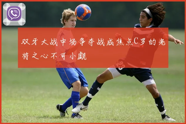 双牙大战中场争夺战成焦点C罗的老将之心不可小觑
