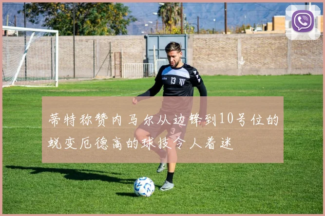 蒂特称赞内马尔从边锋到10号位的蜕变厄德高的球技令人着迷