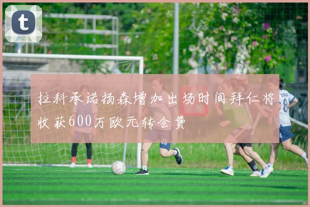 拉科承诺扬森增加出场时间拜仁将收获600万欧元转会费