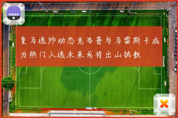 皇马选帅动态克洛普与马雷斯卡成为热门人选未来或将出山执教