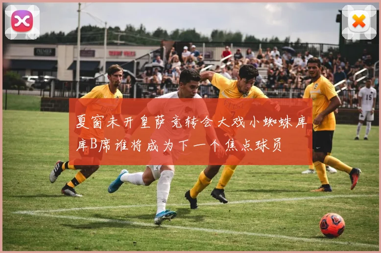 夏窗未开皇萨竞转会大戏小蜘蛛库库B席谁将成为下一个焦点球员