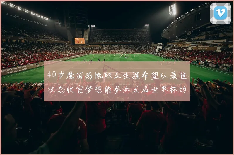 40岁魔笛感慨职业生涯希望以最佳状态收官梦想能参加五届世界杯的壮举