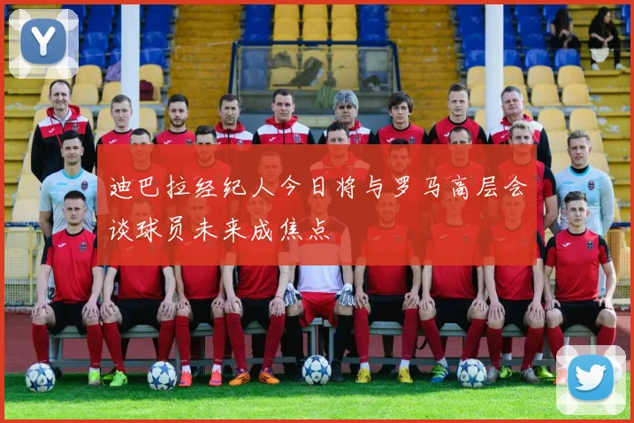 迪巴拉经纪人今日将与罗马高层会谈球员未来成焦点