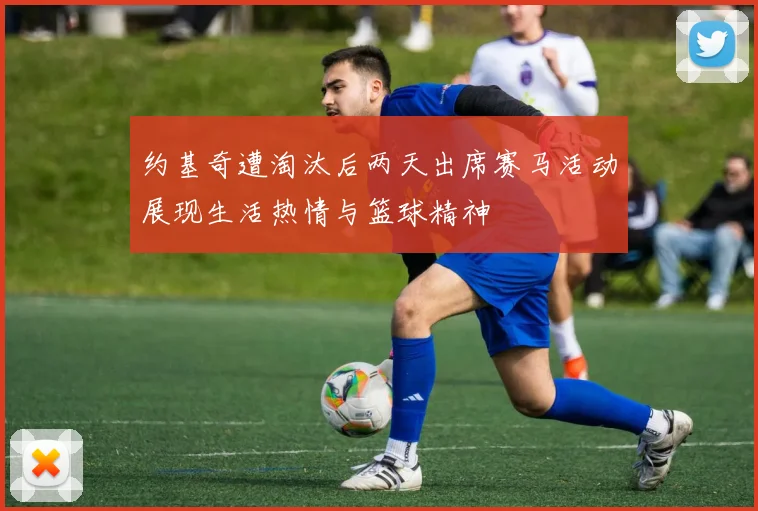 约基奇遭淘汰后两天出席赛马活动展现生活热情与篮球精神