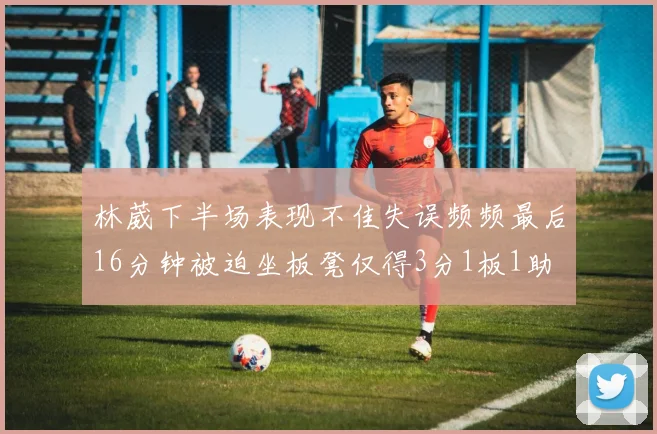 林葳下半场表现不佳失误频频最后16分钟被迫坐板凳仅得3分1板1助