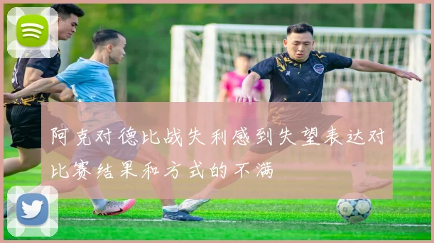 阿克对德比战失利感到失望表达对比赛结果和方式的不满