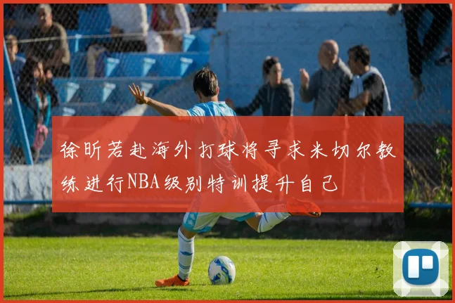 徐昕若赴海外打球将寻求米切尔教练进行NBA级别特训提升自己