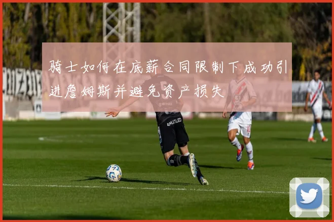 骑士如何在底薪合同限制下成功引进詹姆斯并避免资产损失