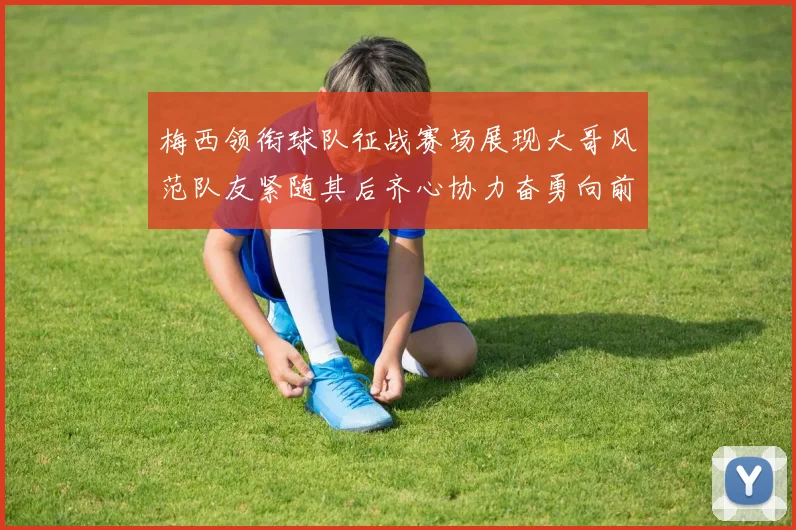 梅西领衔球队征战赛场展现大哥风范队友紧随其后齐心协力奋勇向前