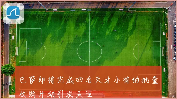 巴萨即将完成四名天才小将的批量收购计划引发关注