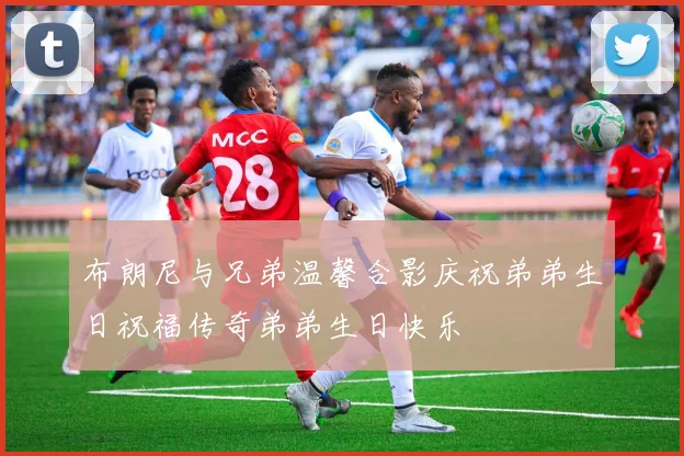布朗尼与兄弟温馨合影庆祝弟弟生日祝福传奇弟弟生日快乐