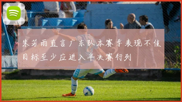 朱芳雨直言广东队本赛季表现不佳目标至少应进入半决赛行列