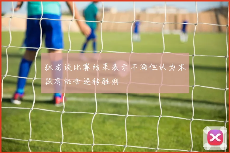 狄龙谈比赛结果表示不满但认为末段有机会逆转胜利