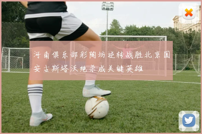 河南俱乐部彩陶坊逆转战胜北京国安古斯塔沃绝杀成关键英雄