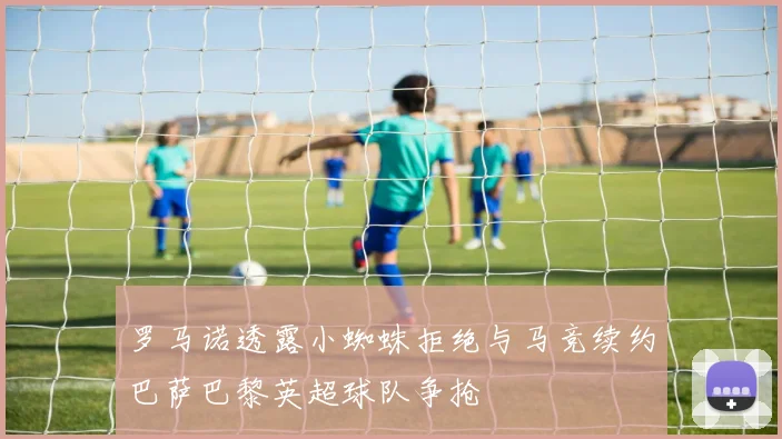 罗马诺透露小蜘蛛拒绝与马竞续约巴萨巴黎英超球队争抢