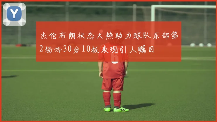 杰伦布朗状态火热助力球队东部第2场均30分10板表现引人瞩目
