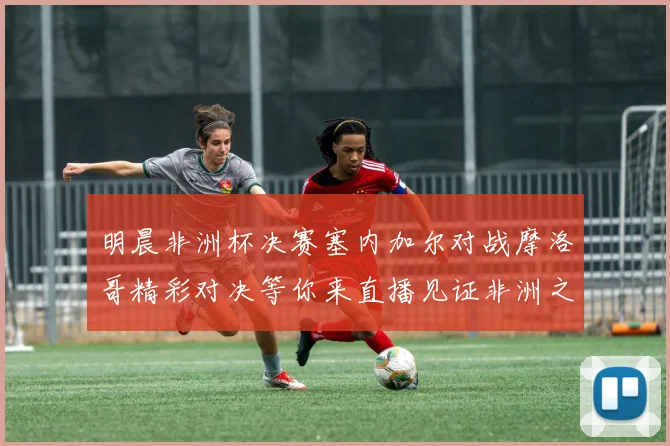 明晨非洲杯决赛塞内加尔对战摩洛哥精彩对决等你来直播见证非洲之王的诞生
