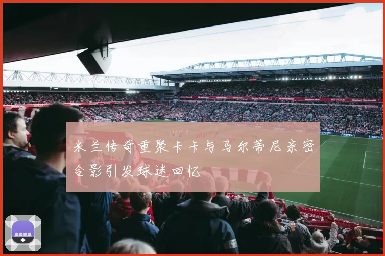 米兰传奇重聚卡卡与马尔蒂尼亲密合影引发球迷回忆