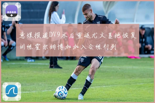 意媒报道DV9术后重返尤文基地恢复训练霍尔姆博加加入合练行列