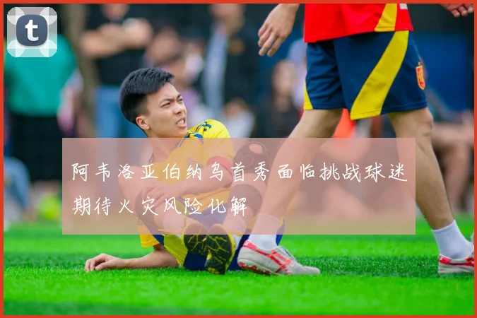 阿韦洛亚伯纳乌首秀面临挑战球迷期待火灾风险化解